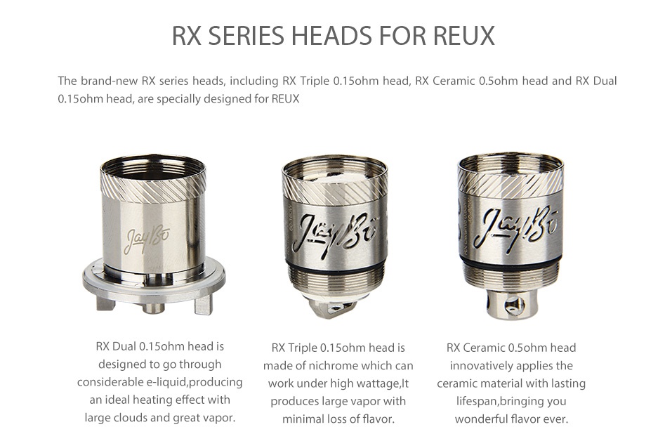 WISMEC Reux Atomizer Kit 6ml RX SERIES HEADS FOR REUX he brand new RX series heads including RX Triple 0 15ohm head RX Ceramic 0 ohm head and RX dual 0 15ohm head are specially designed for REUX RX Dual 0 1 ohm head i X Triple 0 1 ohm head RX Ceramic 0 ohm head designed to go through made of nichrome which can innovatively applies the considerable e liquid producing work under high wattage It ceramic material with lasting produces large vapor with lifespan bringing you large clouds and great vapor minimal loss of flavor wonderful flavor ever