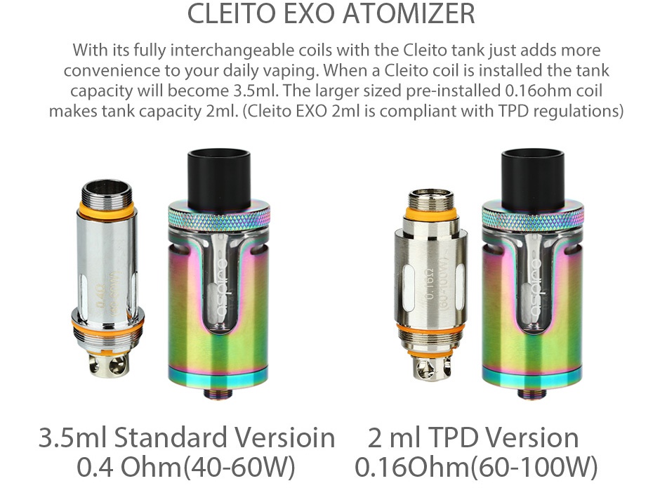 Aspire Cleito EXO Tank 2ml/3.5ml CLEITO EXO ATOMIZER With its fully interchangeable coils with the Cleito tank just adds more convenience to your daily vaping When a Cleito coil is installed the tank capacity will become 3 5ml The larger sized pre installed 0 16ohm coil makes tank capacity 2ml Cleito EXO 2ml is compliant with TPD regulations 3 5ml Standard versioin 2 m TPD Version 0 4Ohm 40 60W 0 16ohm 60 100W