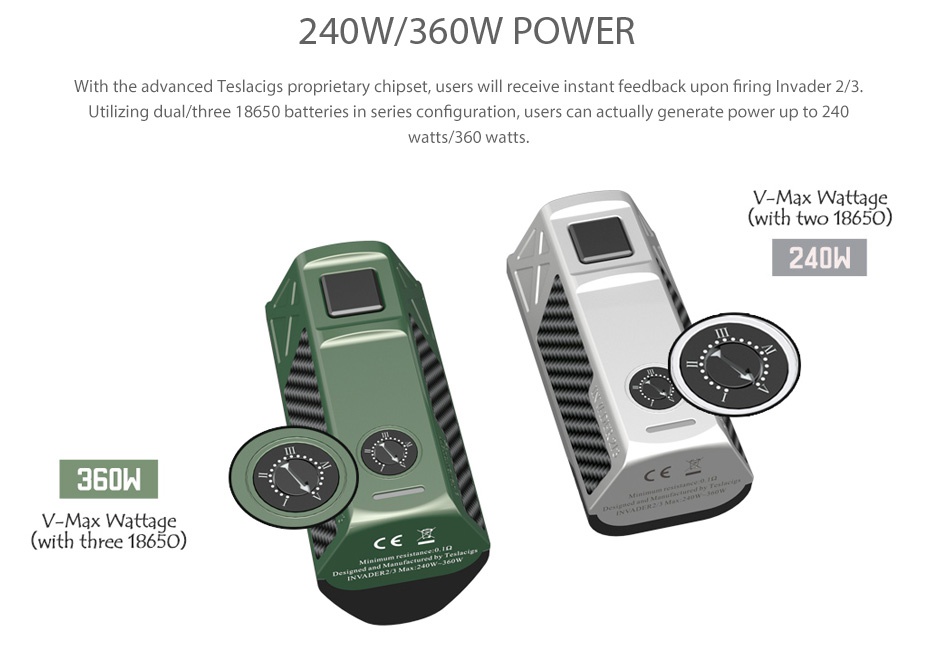 Tesla Invader 2/3 360W VV MOD 240W 360W POWER With the advanced Teslacigs proprietary chipset users will receive instant feedback upon firing Invader 2 3 Utilizing dual three 18650 batteries in series configuration users can actually generate power up to 240 atts 360 watts V Max Wattage with two 18650 240W 360W with three 18650