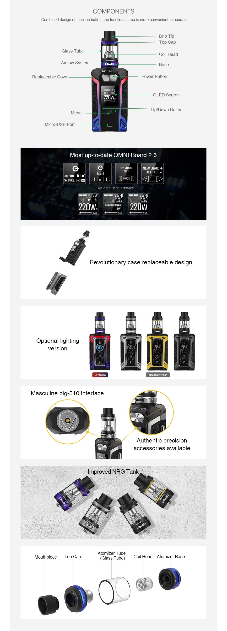 Vaporesso Switcher 220W with NRG TC Kit COMPONENTS Combined design of function button the functional a rea is more convenient to operate Drip lIp Top Cap lass Tube Coil Head Airflow System Replaceable Cove Power Billor 20V Menu Up Down Button Micro USB Port Most up to date OMNI Board 2 6 G 220Ws D7 5w Revolutionary case replaceable design Optional lighting version standerd Masculine big 510 interface Authentic precision accessories available Improved NRG Tank Atomizer Tube Top Cap Coil Head Atomizer base