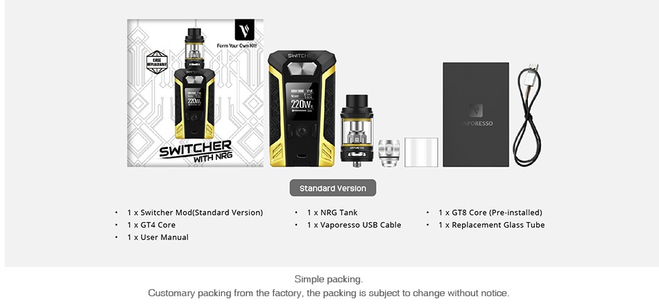 Vaporesso Switcher 220W with NRG TC Kit 220W T standard version 1 x GT8 Core Pre installed x Vaporesso USB Cable Replacement Glass Tube Customary packi m the factory the packing is subject to change without notice