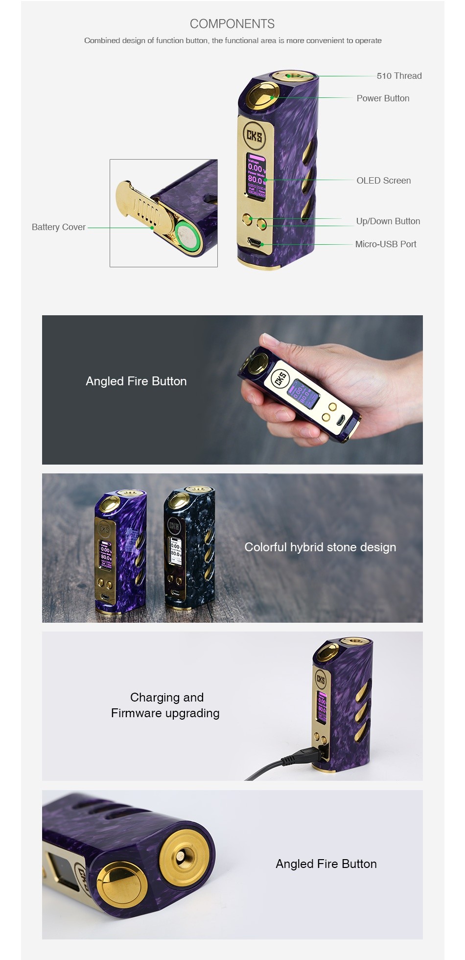 CKS Stride VR-80 TC MOD COMPONENTS Combined design of function button the functional area is more convenient to operate 510 Thread Power button OLED Screen Up Down Button Battery Cover Micro USB Port Angled Fire Button Colorful hybrid stone design Charging and irmware upgrading Angled Fire Button